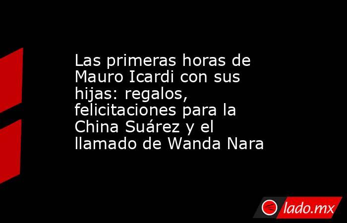 Las primeras horas de Mauro Icardi con sus hijas: regalos, felicitaciones para la China Suárez y el llamado de Wanda Nara. Noticias en tiempo real