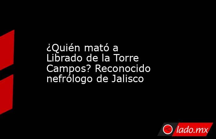 ¿Quién mató a Librado de la Torre Campos? Reconocido nefrólogo de Jalisco . Noticias en tiempo real