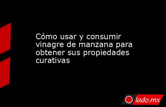 Cómo usar y consumir vinagre de manzana para obtener sus propiedades curativas. Noticias en tiempo real