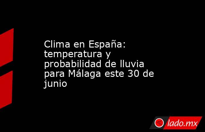 Clima en España: temperatura y probabilidad de lluvia para Málaga este 30 de junio. Noticias en tiempo real