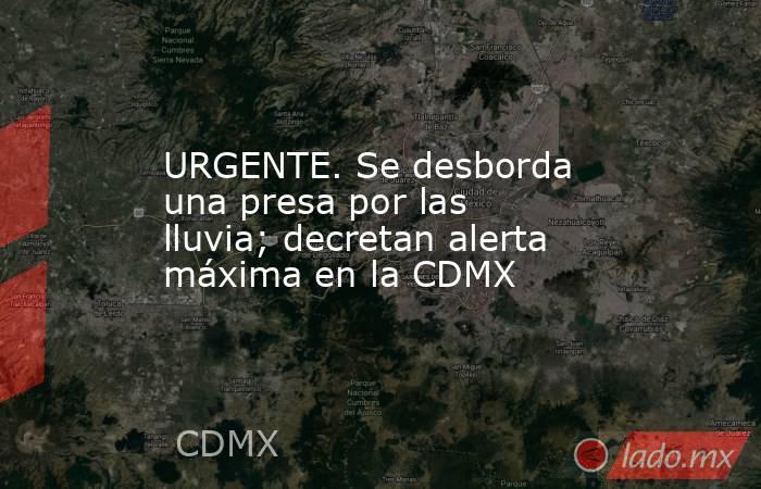 URGENTE. Se desborda una presa por las lluvia; decretan alerta máxima en la CDMX. Noticias en tiempo real