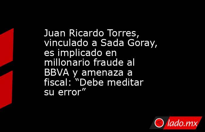 Juan Ricardo Torres, vinculado a Sada Goray, es implicado en millonario fraude al BBVA y amenaza a fiscal: “Debe meditar su error”. Noticias en tiempo real