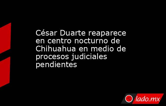 César Duarte reaparece en centro nocturno de Chihuahua en medio de procesos judiciales pendientes. Noticias en tiempo real
