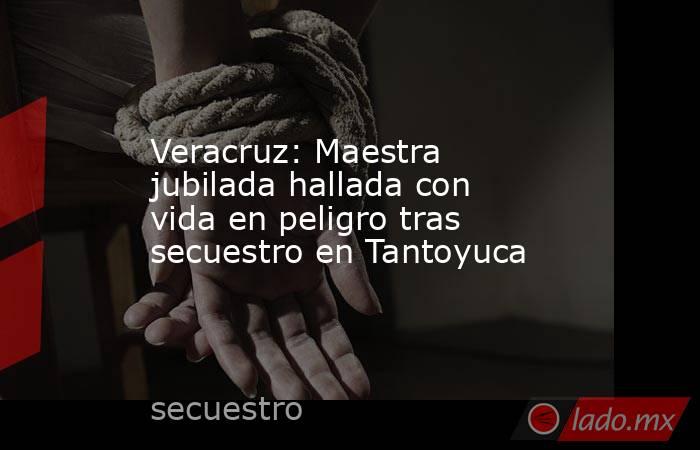 Veracruz: Maestra jubilada hallada con vida en peligro tras secuestro en Tantoyuca. Noticias en tiempo real