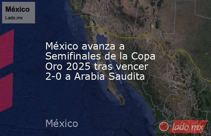 México avanza a Semifinales de la Copa Oro 2025 tras vencer 2-0 a Arabia Saudita. Noticias en tiempo real