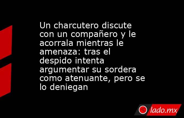 Un charcutero discute con un compañero y le acorrala mientras le amenaza: tras el despido intenta argumentar su sordera como atenuante, pero se lo deniegan. Noticias en tiempo real