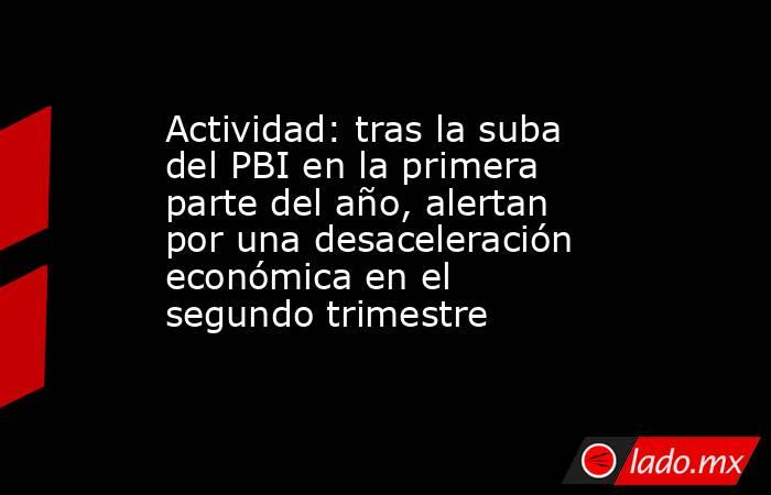 Actividad: tras la suba del PBI en la primera parte del año, alertan por una desaceleración económica en el segundo trimestre. Noticias en tiempo real