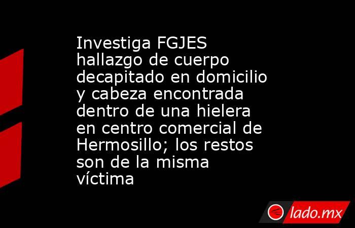 Investiga FGJES hallazgo de cuerpo decapitado en domicilio y cabeza encontrada dentro de una hielera en centro comercial de Hermosillo; los restos son de la misma víctima. Noticias en tiempo real