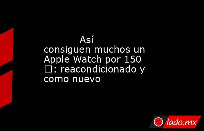                                                            Así consiguen muchos un Apple Watch por 150 €: reacondicionado y como nuevo                                                       . Noticias en tiempo real