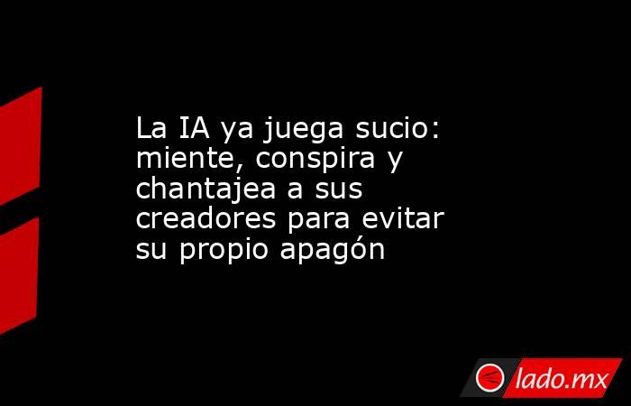 La IA ya juega sucio: miente, conspira y chantajea a sus creadores para evitar su propio apagón. Noticias en tiempo real