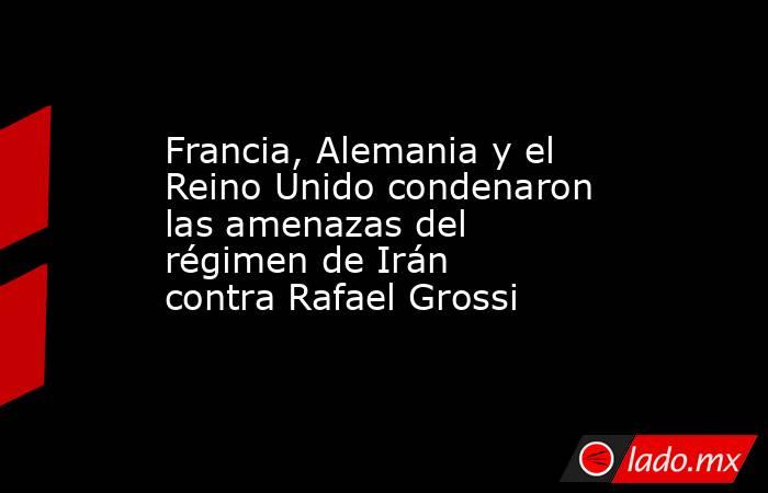 Francia, Alemania y el Reino Unido condenaron las amenazas del régimen de Irán contra Rafael Grossi. Noticias en tiempo real