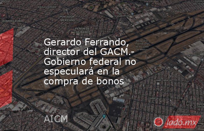 Gerardo Ferrando, director del GACM.- Gobierno federal no especulará en la compra de bonos. Noticias en tiempo real