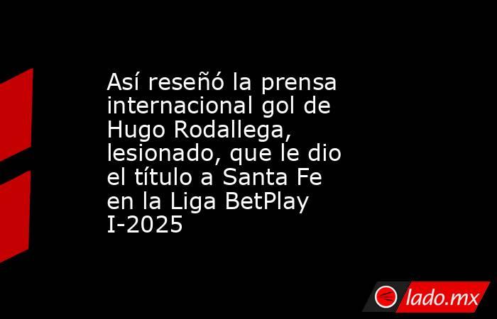 Así reseñó la prensa internacional gol de Hugo Rodallega, lesionado, que le dio el título a Santa Fe en la Liga BetPlay I-2025. Noticias en tiempo real