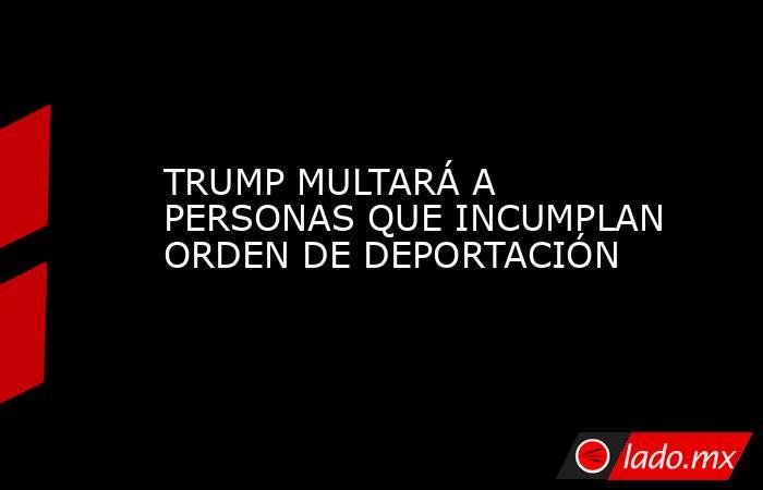 TRUMP MULTARÁ A PERSONAS QUE INCUMPLAN ORDEN DE DEPORTACIÓN. Noticias en tiempo real