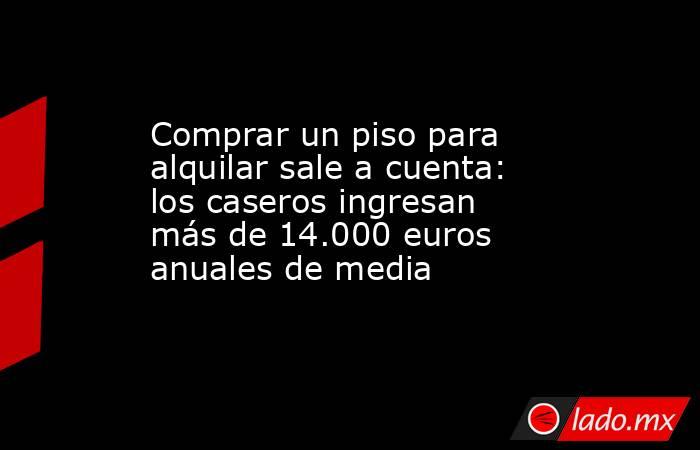 Comprar un piso para alquilar sale a cuenta: los caseros ingresan más de 14.000 euros anuales de media  . Noticias en tiempo real