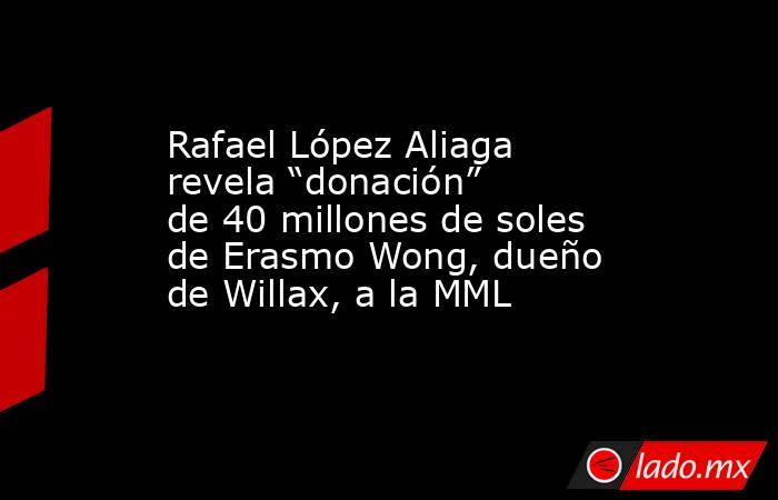 Rafael López Aliaga revela “donación” de 40 millones de soles de Erasmo Wong, dueño de Willax, a la MML. Noticias en tiempo real
