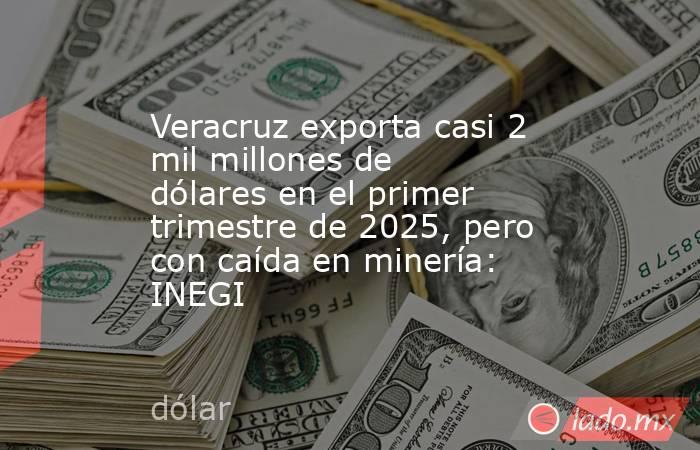 Veracruz exporta casi 2 mil millones de dólares en el primer trimestre de 2025, pero con caída en minería: INEGI. Noticias en tiempo real