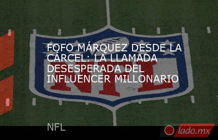 FOFO MÁRQUEZ DESDE LA CÁRCEL: LA LLAMADA DESESPERADA DEL INFLUENCER MILLONARIO. Noticias en tiempo real