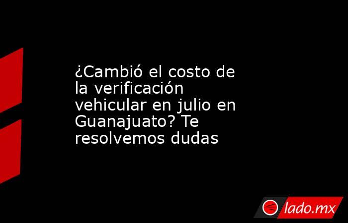 ¿Cambió el costo de la verificación vehicular en julio en Guanajuato? Te resolvemos dudas. Noticias en tiempo real