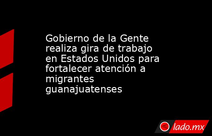 Gobierno de la Gente realiza gira de trabajo en Estados Unidos para fortalecer atención a migrantes guanajuatenses. Noticias en tiempo real
