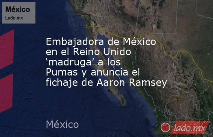 Embajadora de México en el Reino Unido ‘madruga’ a los Pumas y anuncia el fichaje de Aaron Ramsey. Noticias en tiempo real