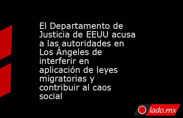 El Departamento de Justicia de EEUU acusa a las autoridades en Los Ángeles de interferir en aplicación de leyes migratorias y contribuir al caos social. Noticias en tiempo real