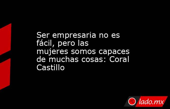Ser empresaria no es fácil, pero las mujeres somos capaces de muchas cosas: Coral Castillo. Noticias en tiempo real