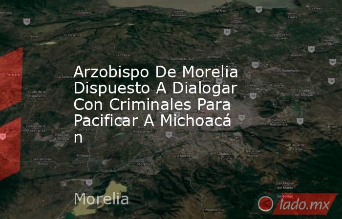 Arzobispo De Morelia Dispuesto A Dialogar Con Criminales Para Pacificar A Michoacán. Noticias en tiempo real