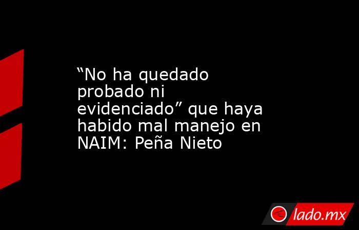 “No ha quedado probado ni evidenciado” que haya habido mal manejo en NAIM: Peña Nieto. Noticias en tiempo real