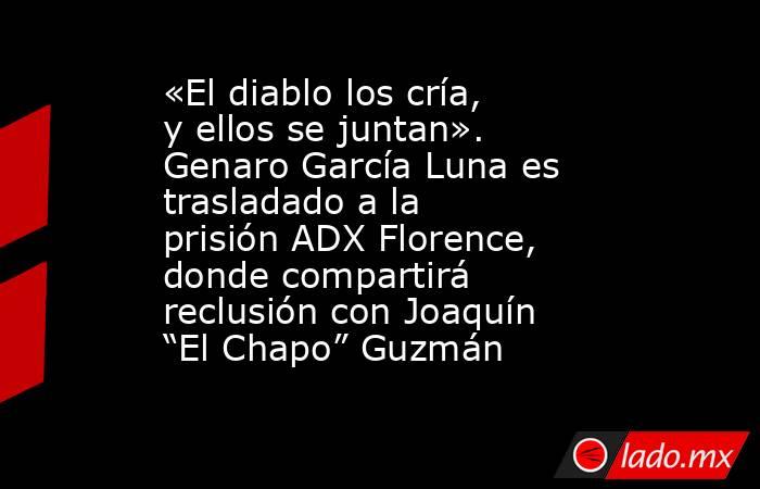 «El diablo los cría, y ellos se juntan». Genaro García Luna es trasladado a la prisión ADX Florence, donde compartirá reclusión con Joaquín “El Chapo” Guzmán. Noticias en tiempo real
