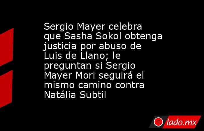 Sergio Mayer celebra que Sasha Sokol obtenga justicia por abuso de Luis de Llano; le preguntan si Sergio Mayer Mori seguirá el mismo camino contra Natália Subtil. Noticias en tiempo real