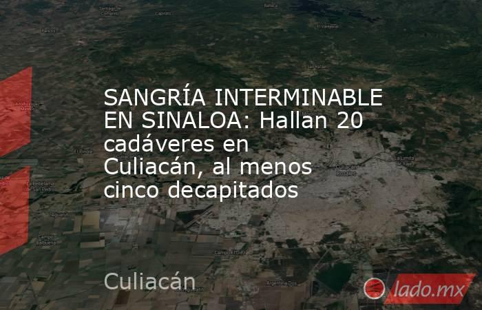 SANGRÍA INTERMINABLE EN SINALOA: Hallan 20 cadáveres en Culiacán, al menos cinco decapitados. Noticias en tiempo real