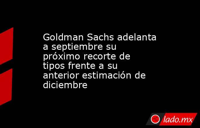 Goldman Sachs adelanta a septiembre su próximo recorte de tipos frente a su anterior estimación de diciembre. Noticias en tiempo real