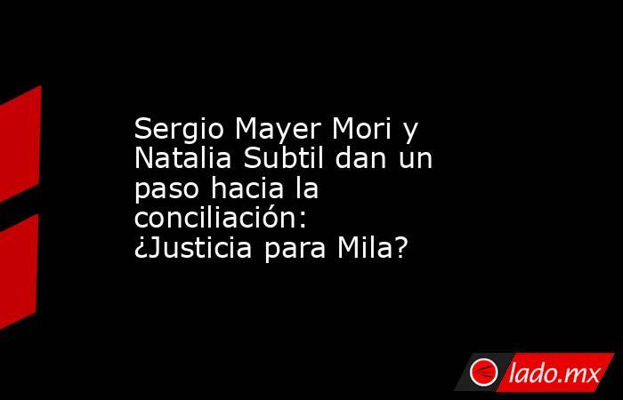 Sergio Mayer Mori y Natalia Subtil dan un paso hacia la conciliación: ¿Justicia para Mila?. Noticias en tiempo real