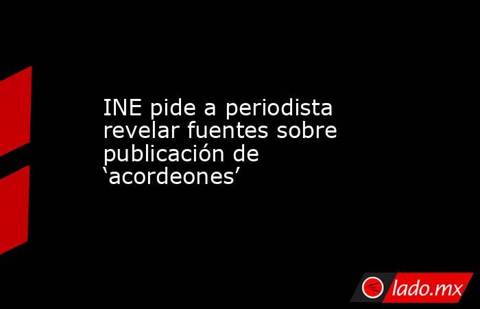 INE pide a periodista revelar fuentes sobre publicación de ‘acordeones’. Noticias en tiempo real