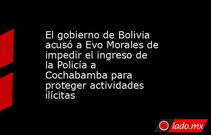 El gobierno de Bolivia acusó a Evo Morales de impedir el ingreso de la Policía a Cochabamba para proteger actividades ilícitas. Noticias en tiempo real