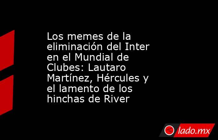 Los memes de la eliminación del Inter en el Mundial de Clubes: Lautaro Martínez, Hércules y el lamento de los hinchas de River. Noticias en tiempo real