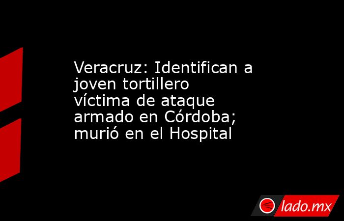 Veracruz: Identifican a joven tortillero víctima de ataque armado en Córdoba; murió en el Hospital. Noticias en tiempo real