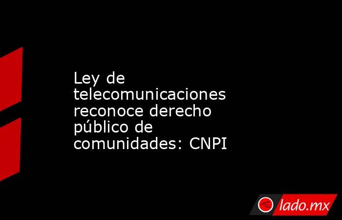 Ley de telecomunicaciones reconoce derecho público de comunidades: CNPI. Noticias en tiempo real