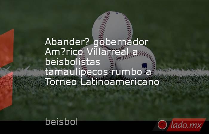 Abander? gobernador Am?rico Villarreal a beisbolistas tamaulipecos rumbo a Torneo Latinoamericano. Noticias en tiempo real
