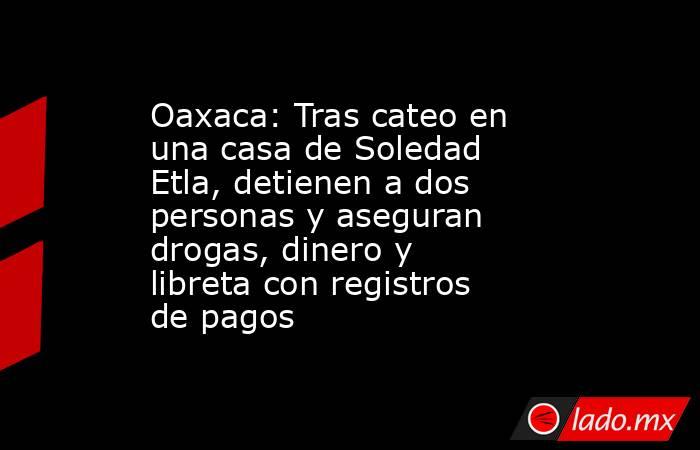 Oaxaca: Tras cateo en una casa de Soledad Etla, detienen a dos personas y aseguran drogas, dinero y libreta con registros de pagos. Noticias en tiempo real
