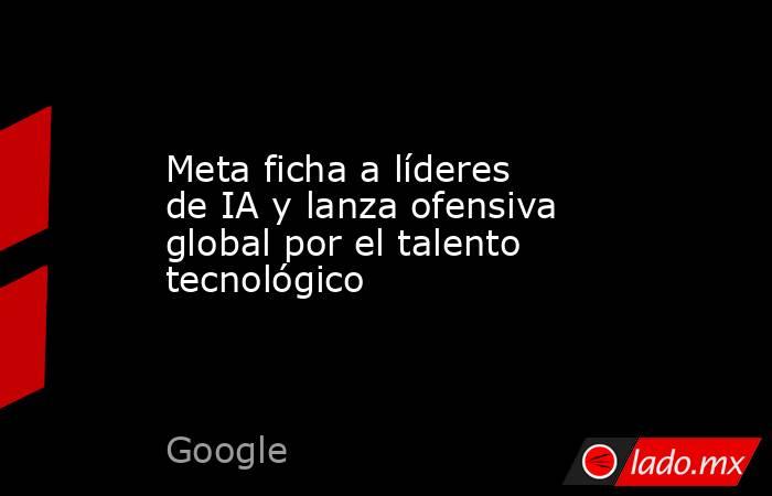 Meta ficha a líderes de IA y lanza ofensiva global por el talento tecnológico. Noticias en tiempo real