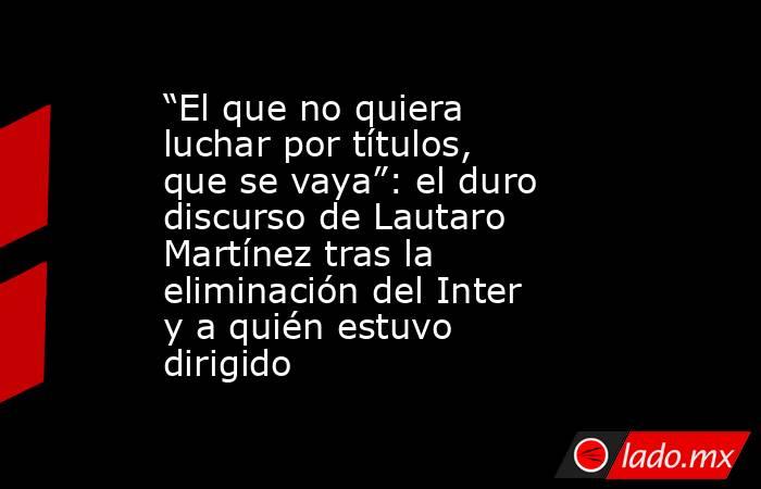 “El que no quiera luchar por títulos, que se vaya”: el duro discurso de Lautaro Martínez tras la eliminación del Inter y a quién estuvo dirigido. Noticias en tiempo real