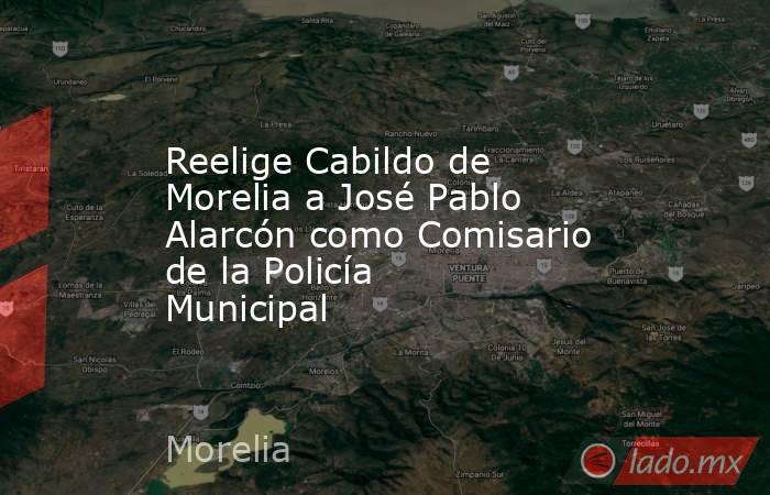 Reelige Cabildo de Morelia a José Pablo Alarcón como Comisario de la Policía Municipal. Noticias en tiempo real