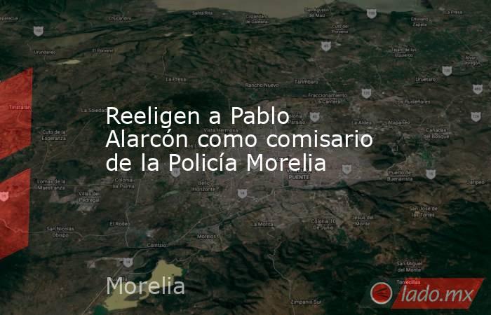 Reeligen a Pablo Alarcón como comisario de la Policía Morelia. Noticias en tiempo real