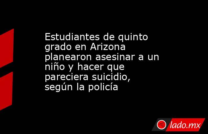 Estudiantes de quinto grado en Arizona planearon asesinar a un niño y hacer que pareciera suicidio, según la policía. Noticias en tiempo real
