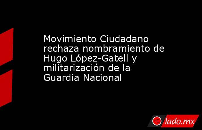Movimiento Ciudadano rechaza nombramiento de Hugo López-Gatell y militarización de la Guardia Nacional . Noticias en tiempo real