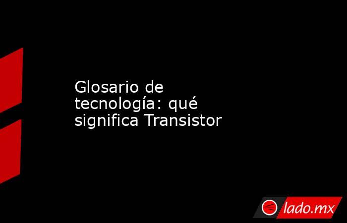 Glosario de tecnología: qué significa Transistor. Noticias en tiempo real