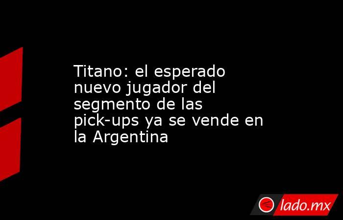 Titano: el esperado nuevo jugador del segmento de las pick-ups ya se vende en la Argentina. Noticias en tiempo real