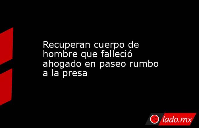 Recuperan cuerpo de hombre que falleció ahogado en paseo rumbo a la presa . Noticias en tiempo real